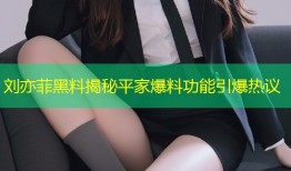 刘亦菲黑料揭秘平家爆料功能引爆热议