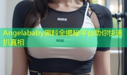 Angelababy黑料全揭秘平台助你快速扒真相
