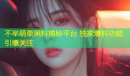 不举萌栗黑料揭秘平台 独家爆料功能引爆关注