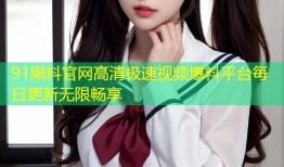 91黑料官网高清极速视频爆料平台每日更新无限畅享