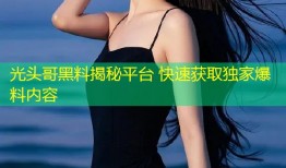 光头哥黑料揭秘平台 快速获取独家爆料内容