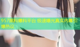 957黑料爆料平台 极速曝光真实内幕引爆热议