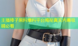 主播棒子黑料爆料平台揭秘真实内幕吸睛必看