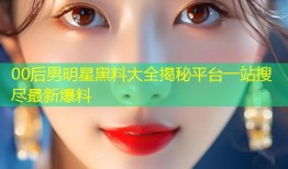00后男明星黑料大全揭秘平台一站搜尽最新爆料