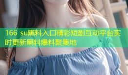166 su黑料入口精彩短剧互动平台实时更新黑料爆料聚集地