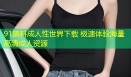91黑料成人性世界下载 极速体验海量高清成人资源