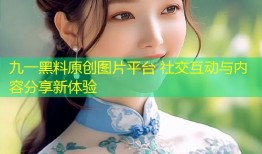 九一黑料原创图片平台 社交互动与内容分享新体验