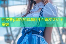 匹诺曹p黑料独家爆料平台真实评价全掌握