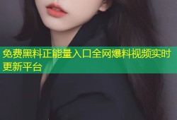免费黑料正能量入口全网爆料视频实时更新平台