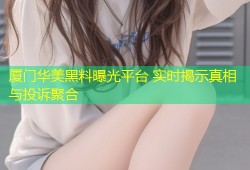 厦门华美黑料曝光平台 实时揭示真相与投诉聚合