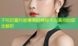 不吃奶露托被爆黑料揭秘平台真相功能全解析