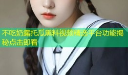不吃奶露托瓜黑料视频精选平台功能揭秘点击即看