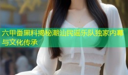 六甲番黑料揭秘潮汕民谣乐队独家内幕与文化传承