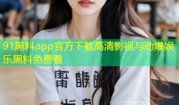 91黑料app官方下载高清影视与劲爆娱乐黑料免费看