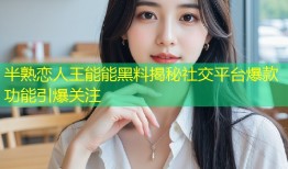 半熟恋人王能能黑料揭秘社交平台爆款功能引爆关注