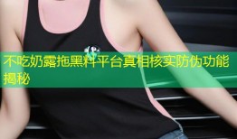 不吃奶露拖黑料平台真相核实防伪功能揭秘