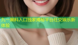 九一黑料入口独家揭秘平台社交娱乐新体验