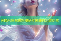 关晓彤爸爸黑料揭秘平家爆料功能尽览