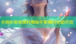 关晓彤爸爸黑料揭秘平家爆料功能尽览