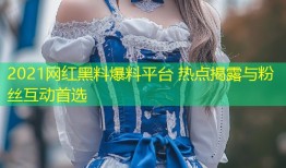 2021网红黑料爆料平台 热点揭露与粉丝互动首选