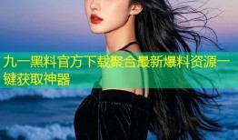 九一黑料官方下载聚合最新爆料资源一键获取神器