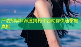 严浩翔黑料深度揭秘平台助你快速掌握真相