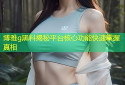 博雅g黑料揭秘平台核心功能快速掌握真相