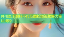 井川里予黑料不打反圈粉短视频爆火秘诀揭秘