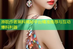 原耽作者黑料揭秘平台精准推荐与互动爆料利器