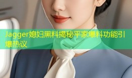Jagger媳妇黑料揭秘平家爆料功能引爆热议