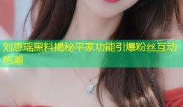 刘思瑶黑料揭秘平家功能引爆粉丝互动热潮