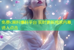 免费c黑料爆料平台 实时更新独家内幕诱人点击