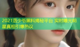 2021洛少爷黑料揭秘平台 实时曝光明星真相引爆热议