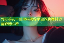 刘亦菲花木兰黑料揭秘平台深度爆料功能吸睛必看