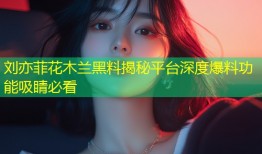 刘亦菲花木兰黑料揭秘平台深度爆料功能吸睛必看
