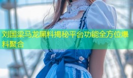 刘国梁马龙黑料揭秘平台功能全方位爆料聚合