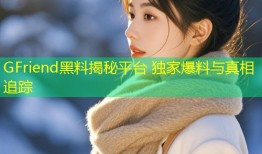 GFriend黑料揭秘平台 独家爆料与真相追踪