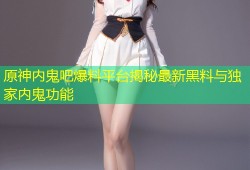 原神内鬼吧爆料平台揭秘最新黑料与独家内鬼功能