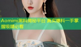 Aomimi黑料揭秘平台 真实爆料一手掌握吸睛必看