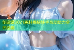 创造营2021黑料揭秘快手互动助力全民追星