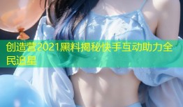 创造营2021黑料揭秘快手互动助力全民追星