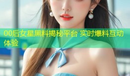 00后女星黑料揭秘平台 实时爆料互动体验