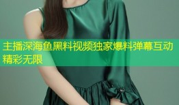主播深海鱼黑料视频独家爆料弹幕互动精彩无限