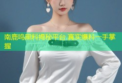 南鹿鸣黑料揭秘平台 真实爆料一手掌握