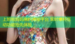 上班啦妈妈黑料揭秘平台 实时爆料互动功能抢先体验