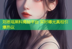 刘恩瑶黑料揭秘平台 实时曝光真相引爆热议