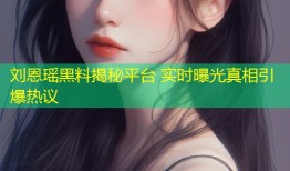 刘恩瑶黑料揭秘平台 实时曝光真相引爆热议