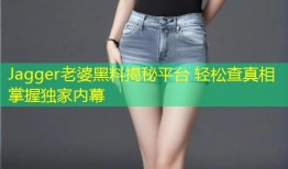 Jagger老婆黑料揭秘平台 轻松查真相掌握独家内幕