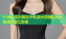 91黑料系列黄软件极速体验隐私保护高清资源无限看