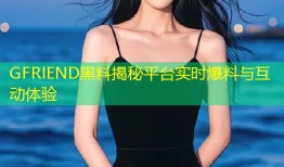 GFRIEND黑料揭秘平台实时爆料与互动体验